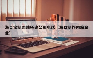 迁西海口定制网站搭建公司电话（海口制作网站企业）