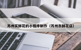 迁西苏州买鲜花的小程序制作（苏州市鲜花店）