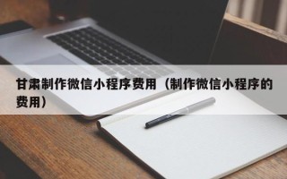 迁西甘肃制作微信小程序费用（制作微信小程序的费用）