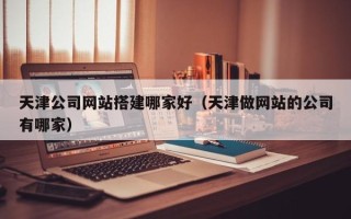 迁西天津公司网站搭建哪家好（天津做网站的公司有哪家）