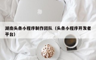 迁西湖南头条小程序制作团队（头条小程序开发者平台）