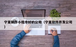 迁西宁夏制作小程序好的公司（宁夏软件开发公司）