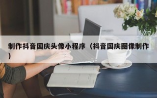 迁西制作抖音国庆头像小程序（抖音国庆图像制作）
