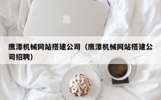 迁西鹰潭机械网站搭建公司（鹰潭机械网站搭建公司招聘）