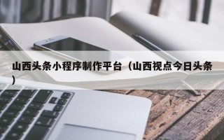 迁西山西头条小程序制作平台（山西视点今日头条）